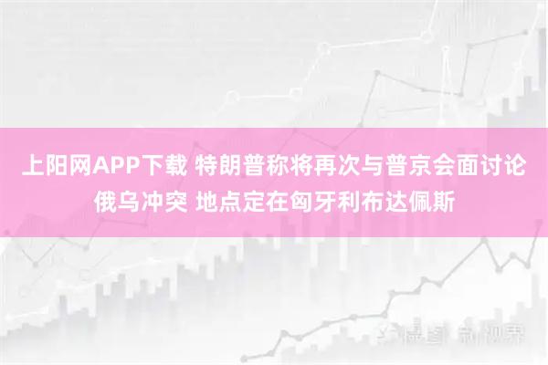 上阳网APP下载 特朗普称将再次与普京会面讨论俄乌冲突 地点定在匈牙利布达佩斯