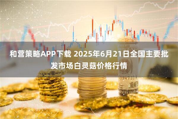 和营策略APP下载 2025年6月21日全国主要批发市场白灵菇价格行情