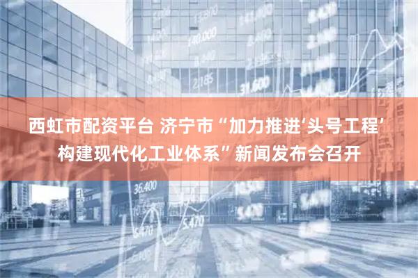 西虹市配资平台 济宁市“加力推进‘头号工程’ 构建现代化工业体系”新闻发布会召开