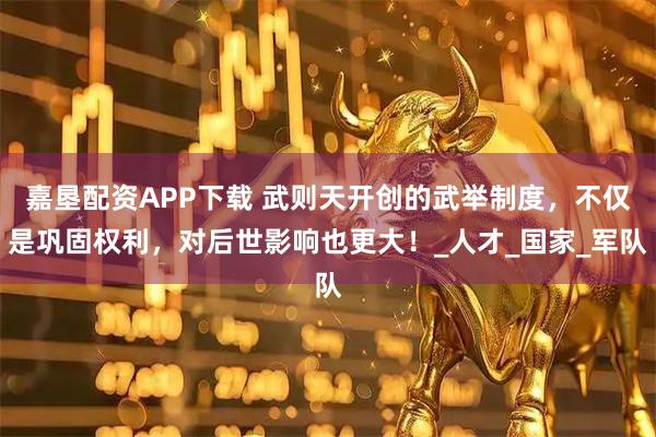 嘉垦配资APP下载 武则天开创的武举制度，不仅是巩固权利，对后世影响也更大！_人才_国家_军队