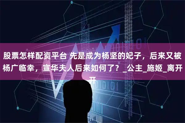 股票怎样配资平台 先是成为杨坚的妃子，后来又被杨广临幸，宣华夫人后来如何了？_公主_施姬_离开