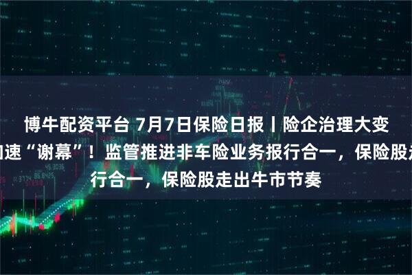博牛配资平台 7月7日保险日报丨险企治理大变革，监事会加速“谢幕”！监管推进非车险业务报行合一，保险股走出牛市节奏