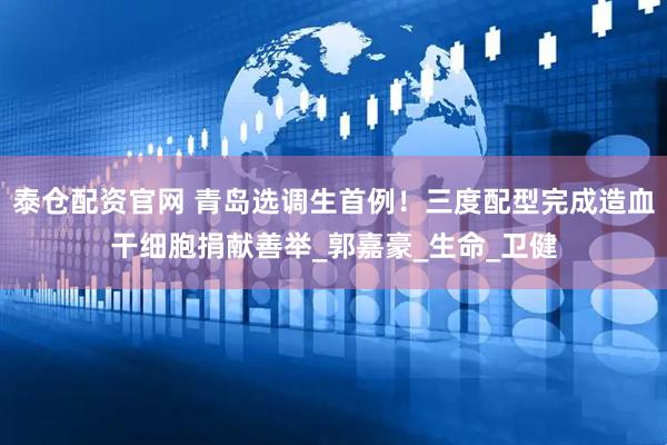 泰仓配资官网 青岛选调生首例！三度配型完成造血干细胞捐献善举_郭嘉豪_生命_卫健