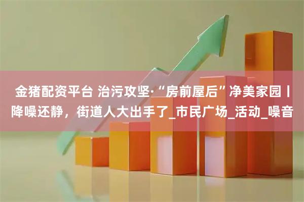 金猪配资平台 治污攻坚·“房前屋后”净美家园丨降噪还静，街道人大出手了_市民广场_活动_噪音