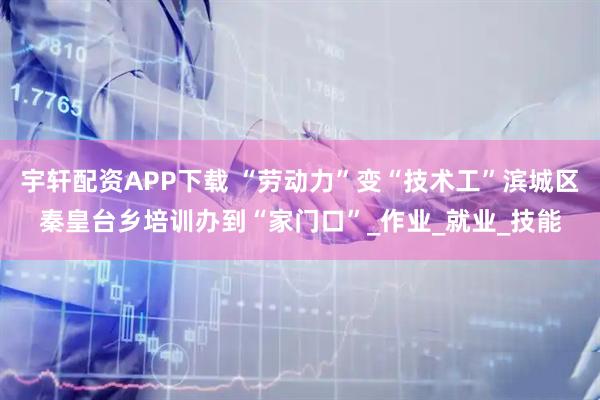 宇轩配资APP下载 “劳动力”变“技术工”滨城区秦皇台乡培训办到“家门口”_作业_就业_技能