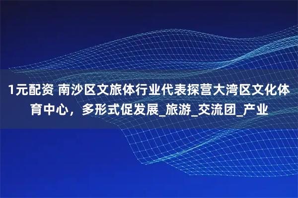 1元配资 南沙区文旅体行业代表探营大湾区文化体育中心，多形式促发展_旅游_交流团_产业