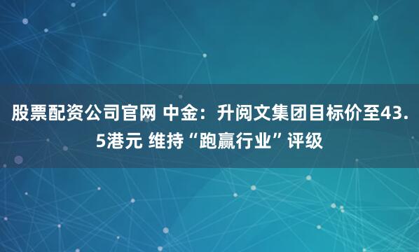 股票配资公司官网 中金：升阅文集团目标价至43.5港元 维持“跑赢行业”评级