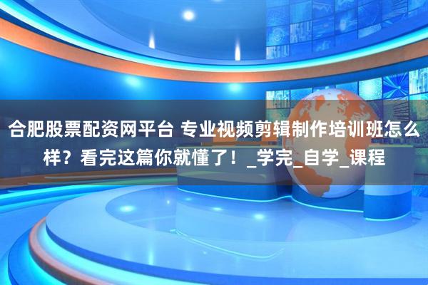 合肥股票配资网平台 专业视频剪辑制作培训班怎么样？看完这篇你就懂了！_学完_自学_课程