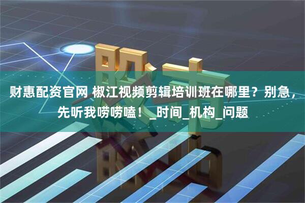 财惠配资官网 椒江视频剪辑培训班在哪里？别急，先听我唠唠嗑！_时间_机构_问题