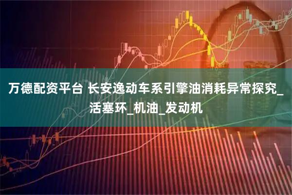 万德配资平台 长安逸动车系引擎油消耗异常探究_活塞环_机油_发动机