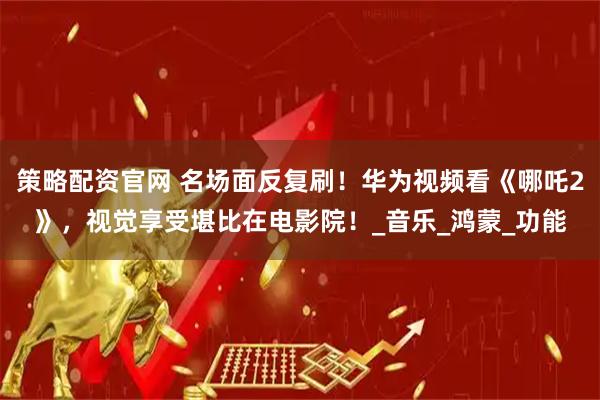 策略配资官网 名场面反复刷!华为视频看《哪吒2》,视觉享受堪比在电影院!_音乐_鸿蒙_功能