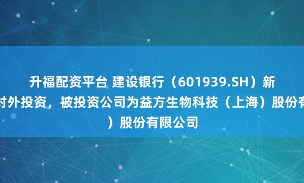 升福配资平台 建设银行（601939.SH）新增一起对外投资，被投资公司为益方生物科技（上海）股份有限公司