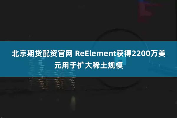北京期货配资官网 ReElement获得2200万美元用于扩大稀土规模