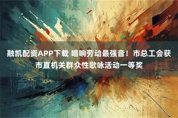 融凯配资APP下载 唱响劳动最强音！市总工会获市直机关群众性歌咏活动一等奖