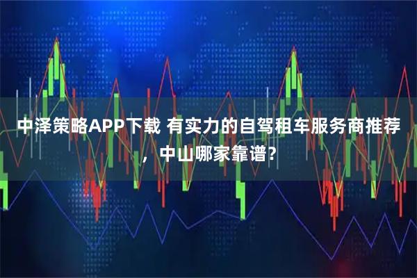 中泽策略APP下载 有实力的自驾租车服务商推荐,中山哪家靠谱?