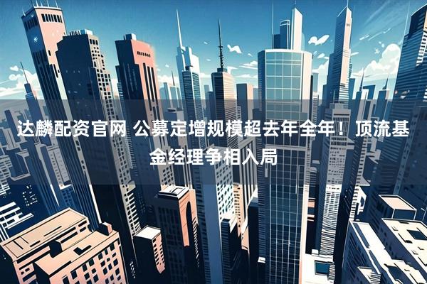 达麟配资官网 公募定增规模超去年全年!顶流基金经理争相入局
