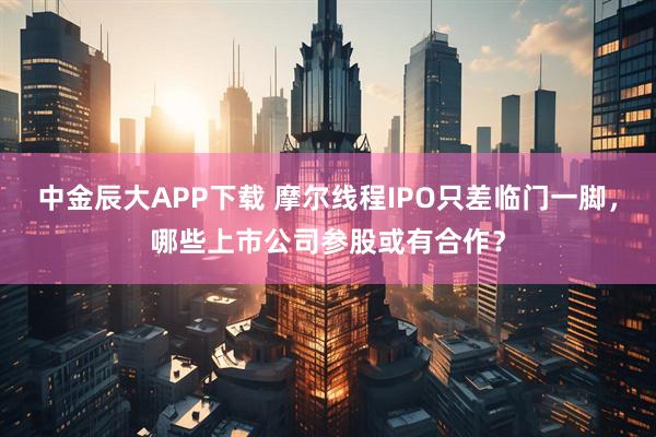 中金辰大APP下载 摩尔线程IPO只差临门一脚，哪些上市公司参股或有合作？