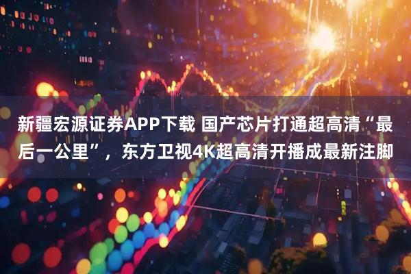 新疆宏源证券APP下载 国产芯片打通超高清“最后一公里”,东方卫视4K超高清开播成最新注脚
