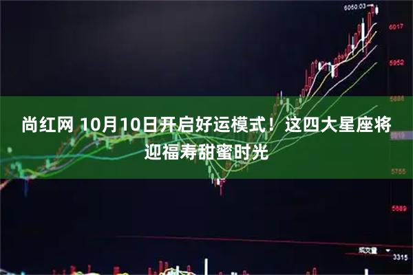 尚红网 10月10日开启好运模式！这四大星座将迎福寿甜蜜时光