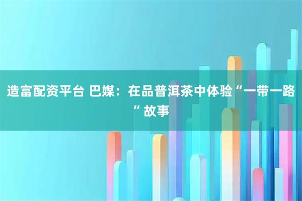 造富配资平台 巴媒:在品普洱茶中体验“一带一路”故事