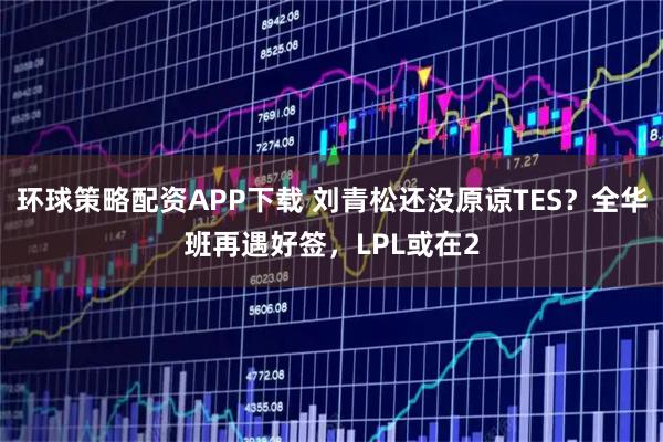 环球策略配资APP下载 刘青松还没原谅TES?全华班再遇好签,LPL或在2