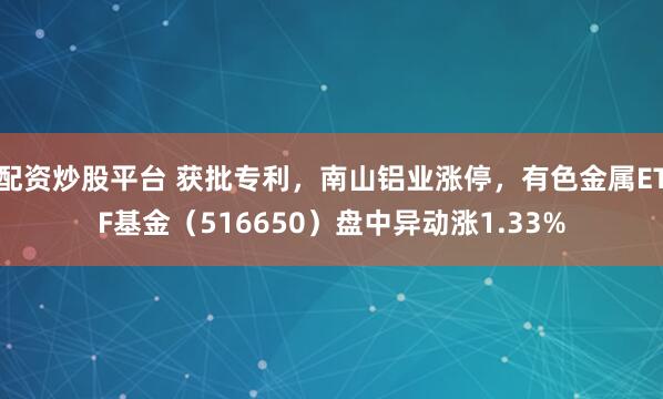 配资炒股平台 获批专利，南山铝业涨停，有色金属ETF基金（516650）盘中异动涨1.33%