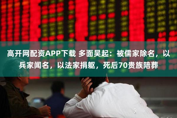 高开网配资APP下载 多面吴起：被儒家除名，以兵家闻名，以法家捐躯，死后70贵族陪葬