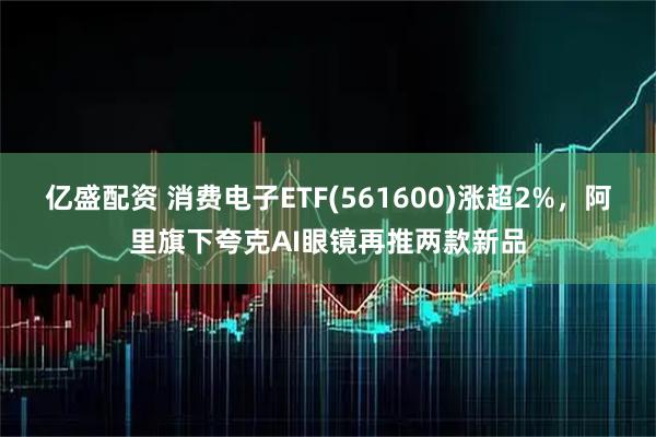 亿盛配资 消费电子ETF(561600)涨超2%，阿里旗下夸克AI眼镜再推两款新品