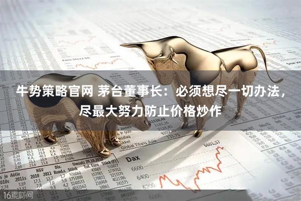 牛势策略官网 茅台董事长：必须想尽一切办法，尽最大努力防止价格炒作