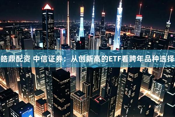 皓鼎配资 中信证券：从创新高的ETF看跨年品种选择
