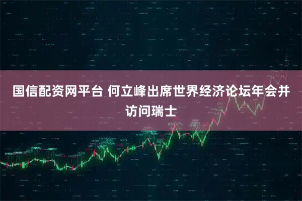 国信配资网平台 何立峰出席世界经济论坛年会并访问瑞士