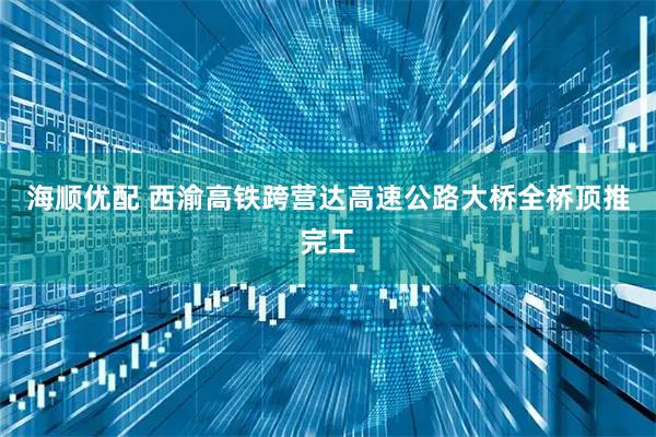 海顺优配 西渝高铁跨营达高速公路大桥全桥顶推完工