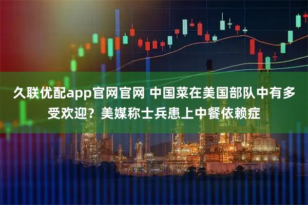久联优配app官网官网 中国菜在美国部队中有多受欢迎？美媒称士兵患上中餐依赖症