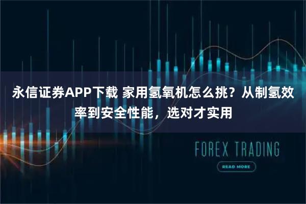 永信证券APP下载 家用氢氧机怎么挑？从制氢效率到安全性能，选对才实用