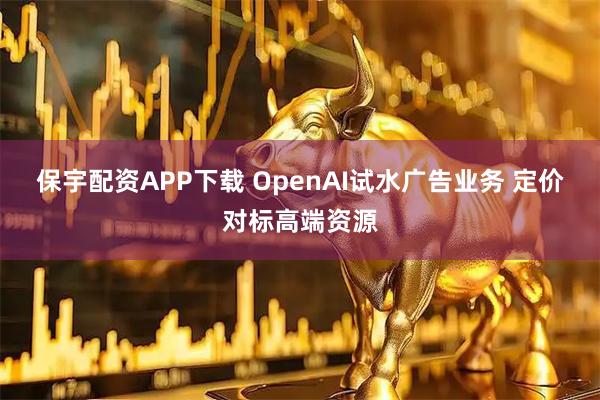 保宇配资APP下载 OpenAI试水广告业务 定价对标高端资源