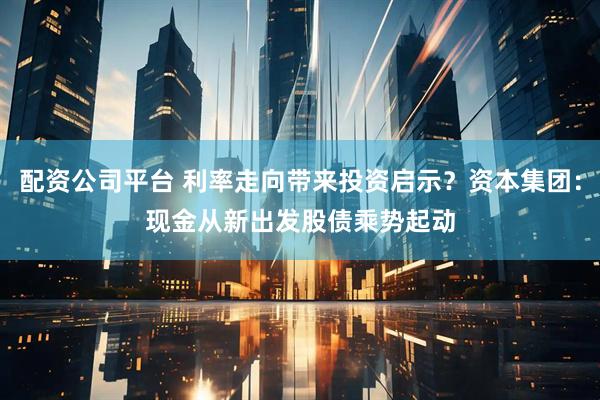 配资公司平台 利率走向带来投资启示？资本集团：现金从新出发　股债乘势起动