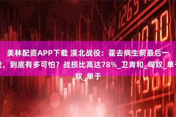 美林配资APP下载 漠北战役：霍去病生前最后一战，到底有多可怕？战损比高达78%_卫青和_匈奴_单于