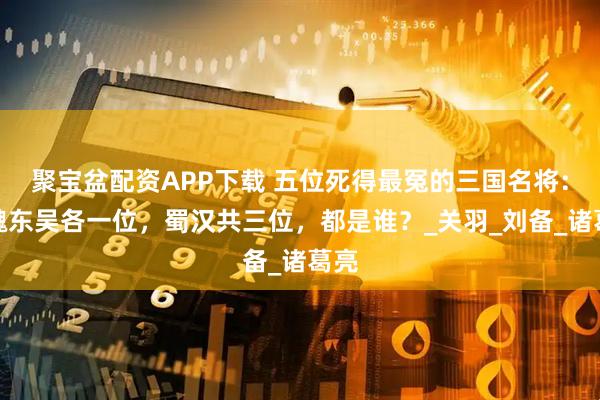 聚宝盆配资APP下载 五位死得最冤的三国名将：曹魏东吴各一位，蜀汉共三位，都是谁？_关羽_刘备_诸葛亮