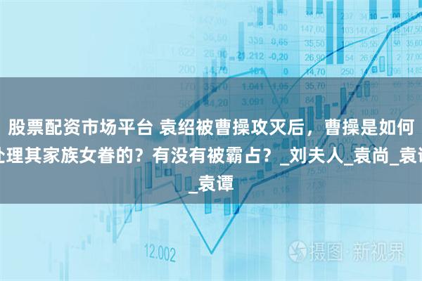 股票配资市场平台 袁绍被曹操攻灭后，曹操是如何处理其家族女眷的？有没有被霸占？_刘夫人_袁尚_袁谭