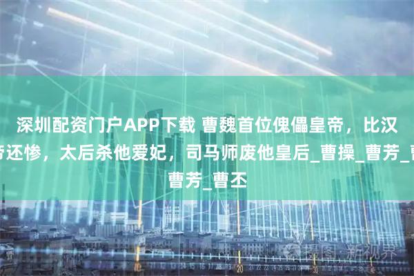 深圳配资门户APP下载 曹魏首位傀儡皇帝，比汉献帝还惨，太后杀他爱妃，司马师废他皇后_曹操_曹芳_曹丕