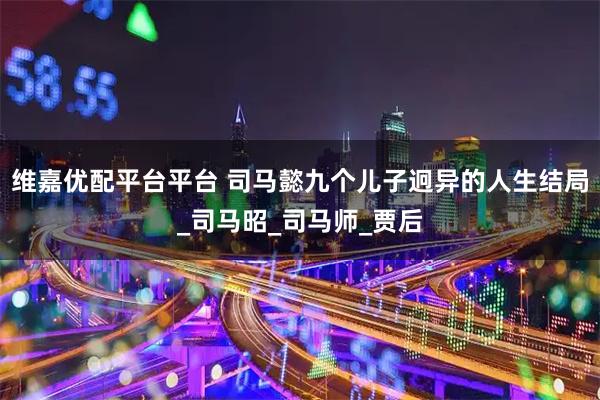 维嘉优配平台平台 司马懿九个儿子迥异的人生结局_司马昭_司马师_贾后