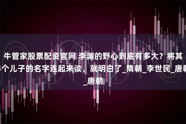 牛管家股票配资官网 李渊的野心到底有多大？将其4个儿子的名字连起来读，就明白了_隋朝_李世民_唐朝