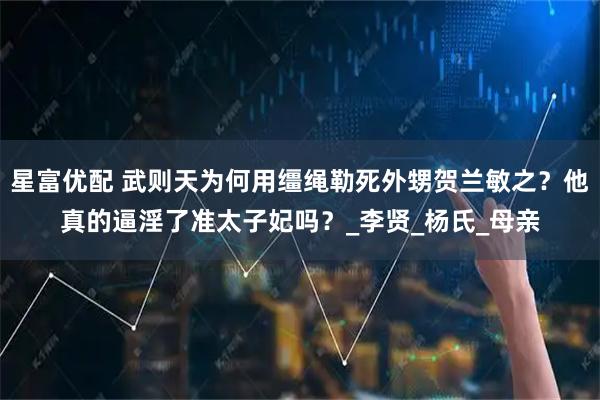 星富优配 武则天为何用缰绳勒死外甥贺兰敏之？他真的逼淫了准太子妃吗？_李贤_杨氏_母亲