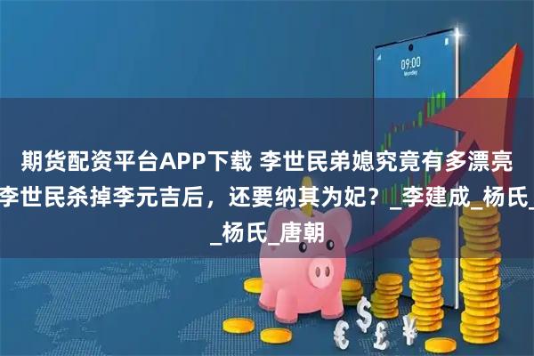 期货配资平台APP下载 李世民弟媳究竟有多漂亮？让李世民杀掉李元吉后，还要纳其为妃？_李建成_杨氏_唐朝