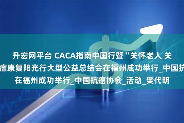升宏网平台 CACA指南中国行暨“关怀老人 关爱农村 健康福建”肿瘤康复阳光行大型公益总结会在福州成功举行_中国抗癌协会_活动_樊代明