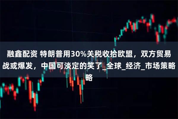 融鑫配资 特朗普用30%关税收拾欧盟，双方贸易战或爆发，中国可淡定的笑了_全球_经济_市场策略
