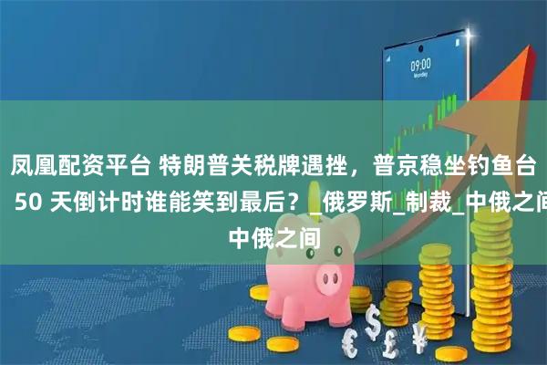 凤凰配资平台 特朗普关税牌遇挫，普京稳坐钓鱼台，50 天倒计时谁能笑到最后？_俄罗斯_制裁_中俄之间