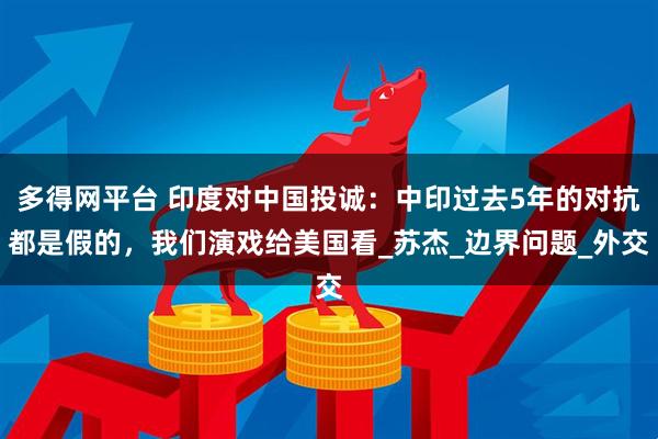 多得网平台 印度对中国投诚：中印过去5年的对抗都是假的，我们演戏给美国看_苏杰_边界问题_外交