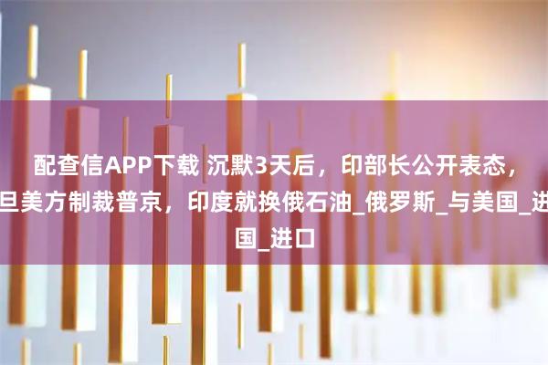 配查信APP下载 沉默3天后，印部长公开表态，一旦美方制裁普京，印度就换俄石油_俄罗斯_与美国_进口