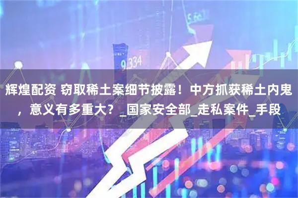 辉煌配资 窃取稀土案细节披露！中方抓获稀土内鬼，意义有多重大？_国家安全部_走私案件_手段